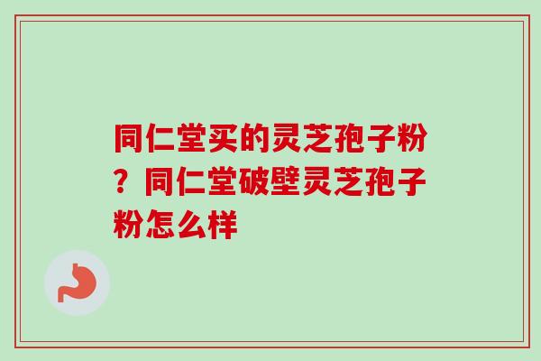 同仁堂买的灵芝孢子粉?同仁堂破壁灵芝孢子粉怎么样 同仁堂买的灵芝孢子粉?同仁堂破壁灵芝孢子粉怎么样