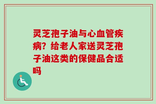 灵芝孢子油与心?给老人家送灵芝孢子油这类的保健品合适吗 灵芝孢子油与心?给老人家送灵芝孢子油这类的保健品合适吗