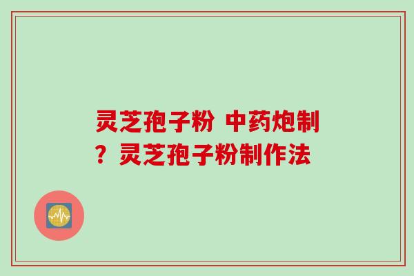 灵芝孢子粉 中药炮制？灵芝孢子粉制作法