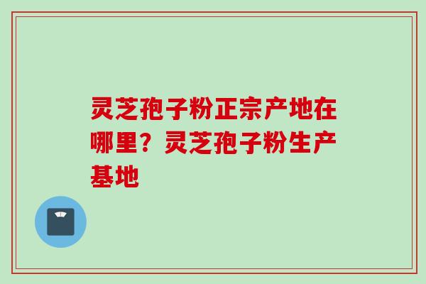 灵芝孢子粉正宗产地在哪里？灵芝孢子粉生产基地