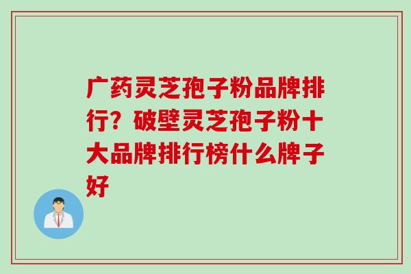 广药灵芝孢子粉品牌排行？破壁灵芝孢子粉十大品牌排行榜什么牌子好