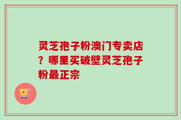 灵芝孢子粉澳门专卖店？哪里买破壁灵芝孢子粉最正宗