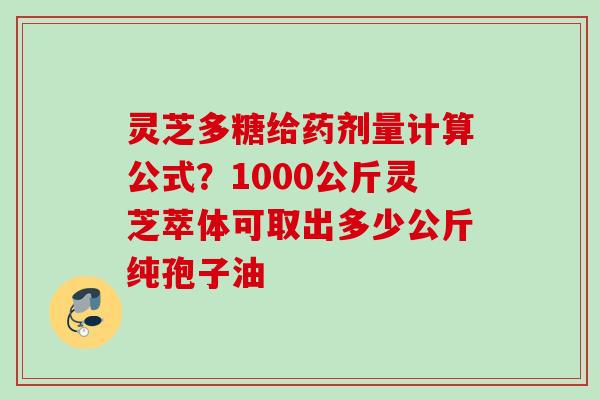 灵芝多糖给药剂量计算公式？1000公斤灵芝萃体可取出多少公斤纯孢子油