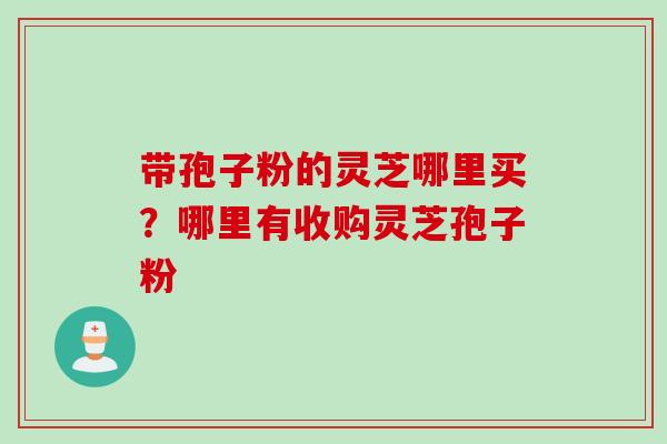 带孢子粉的灵芝哪里买？哪里有收购灵芝孢子粉