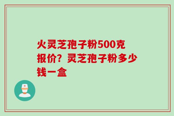 火灵芝孢子粉500克报价？灵芝孢子粉多少钱一盒
