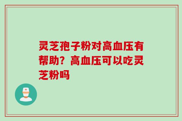 灵芝孢子粉对高血压有帮助？高血压可以吃灵芝粉吗