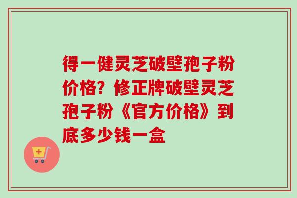 得一健灵芝破壁孢子粉价格？修正牌破壁灵芝孢子粉《官方价格》到底多少钱一盒