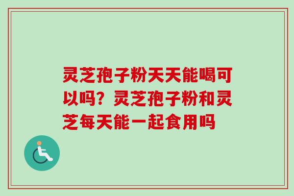 灵芝孢子粉天天能喝可以吗？灵芝孢子粉和灵芝每天能一起食用吗