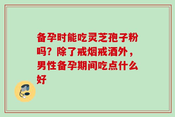 备孕时能吃灵芝孢子粉吗?除了戒烟戒酒外,男性备孕期间吃点什么好 备孕时能吃灵芝孢子粉吗?除了戒烟戒酒外,男性备孕期间吃点什么好