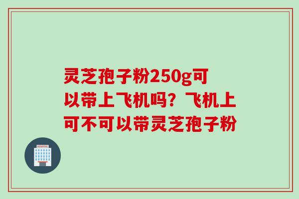 灵芝孢子粉250g可以带上飞机吗?飞机上可不可以带灵芝孢子粉 灵芝孢子粉250g可以带上飞机吗?飞机上可不可以带灵芝孢子粉