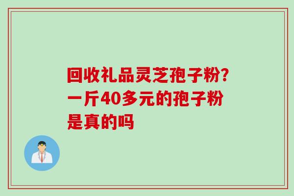 回收礼品灵芝孢子粉？一斤40多元的孢子粉是真的吗