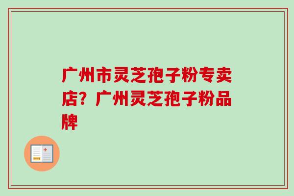 广州市灵芝孢子粉专卖店？广州灵芝孢子粉品牌