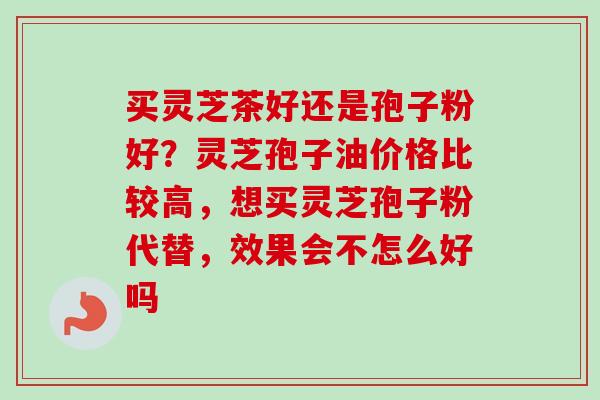 买灵芝茶好还是孢子粉好？灵芝孢子油价格比较高，想买灵芝孢子粉代替，效果会不怎么好吗