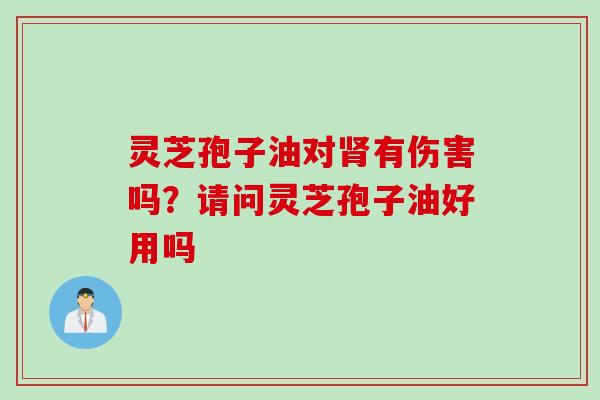 灵芝孢子油对肾有伤害吗？请问灵芝孢子油好用吗