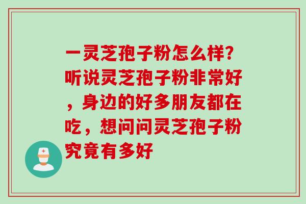 一灵芝孢子粉怎么样？听说灵芝孢子粉非常好，身边的好多朋友都在吃，想问问灵芝孢子粉究竟有多好