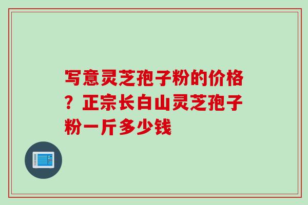 写意灵芝孢子粉的价格？正宗长白山灵芝孢子粉一斤多少钱