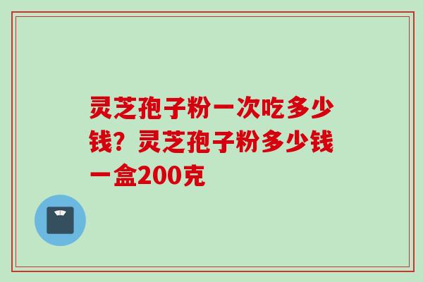 灵芝孢子粉一次吃多少钱？灵芝孢子粉多少钱一盒200克