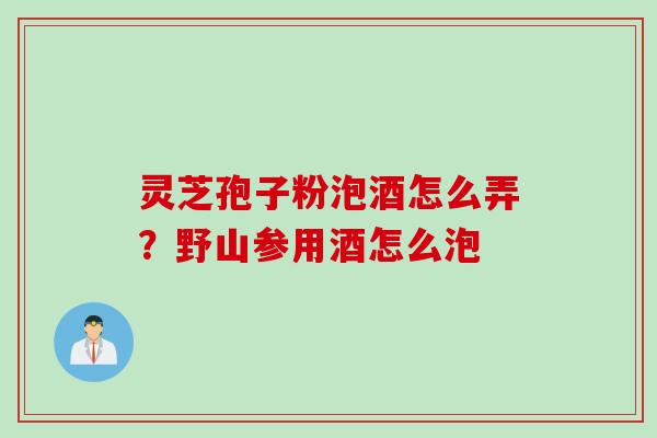 灵芝孢子粉泡酒怎么弄？野山参用酒怎么泡