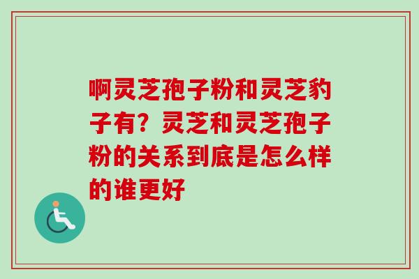 啊灵芝孢子粉和灵芝豹子有？灵芝和灵芝孢子粉的关系到底是怎么样的谁更好
