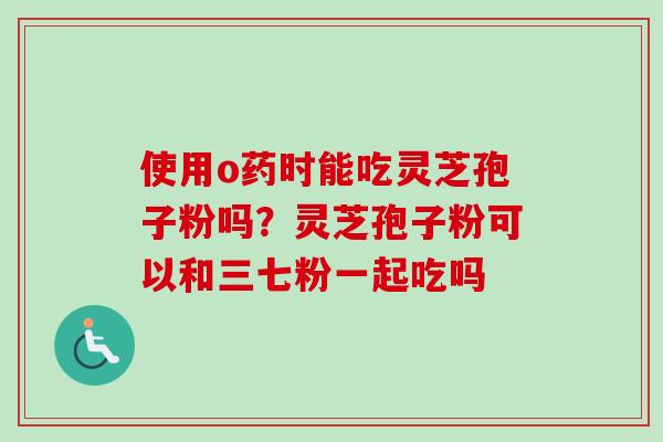 使用o药时能吃灵芝孢子粉吗？灵芝孢子粉可以和三七粉一起吃吗