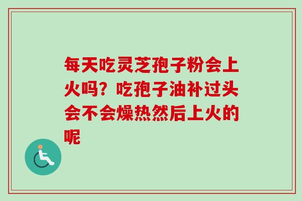 每天吃灵芝孢子粉会上火吗？吃孢子油补过头会不会燥热然后上火的呢
