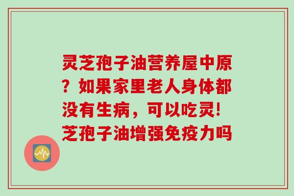 灵芝孢子油营养屋中原?如果家里老人身体都没有生,可以吃灵!芝孢子油增强免疫力吗 灵芝孢子油营养屋中原?如果家里老人身体都没有生,可以吃灵!芝孢子油增强免疫力吗