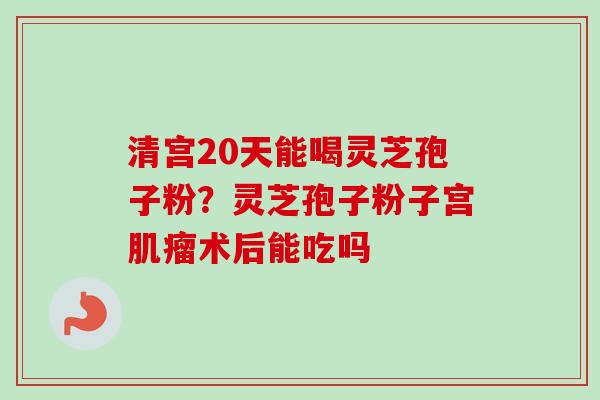 清宫20天能喝灵芝孢子粉？灵芝孢子粉子宫肌瘤术后能吃吗