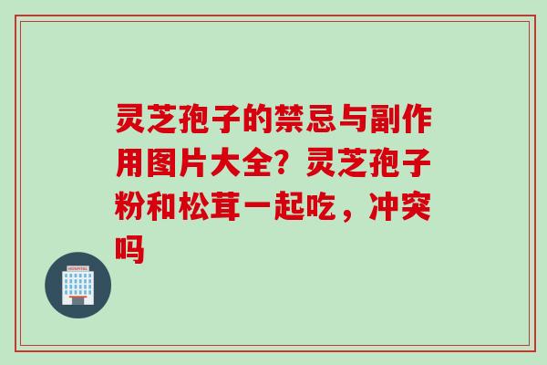 灵芝孢子的禁忌与副作用图片大全？灵芝孢子粉和松茸一起吃，冲突吗