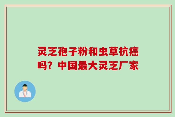 灵芝孢子粉和虫草抗癌吗？中国最大灵芝厂家