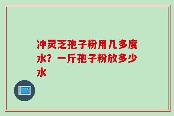 冲灵芝孢子粉用几多度水？一斤孢子粉放多少水