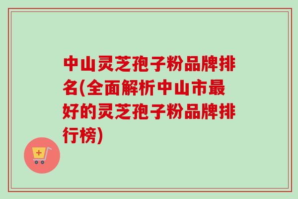 中山灵芝孢子粉品牌排名(全面解析中山市最好的灵芝孢子粉品牌排行榜)