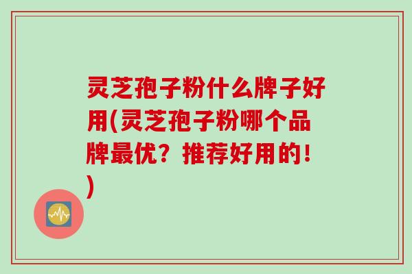 灵芝孢子粉什么牌子好用(灵芝孢子粉哪个品牌最优？推荐好用的！)