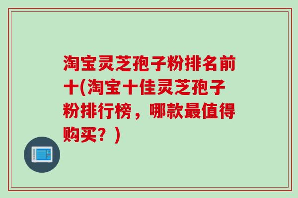 淘宝灵芝孢子粉排名前十(淘宝十佳灵芝孢子粉排行榜，哪款最值得购买？)