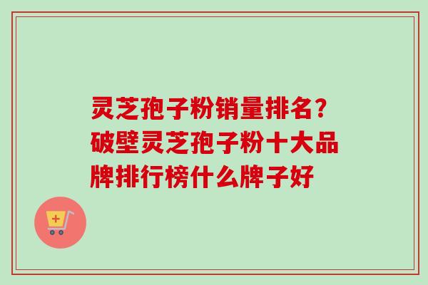 灵芝孢子粉销量排名？破壁灵芝孢子粉十大品牌排行榜什么牌子好