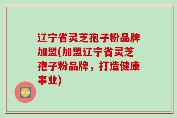 辽宁省灵芝孢子粉品牌加盟(加盟辽宁省灵芝孢子粉品牌，打造健康事业)