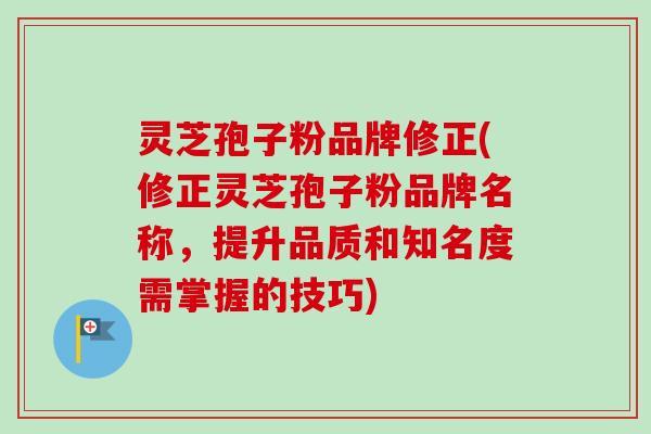灵芝孢子粉品牌修正(修正灵芝孢子粉品牌名称，提升品质和知名度需掌握的技巧)