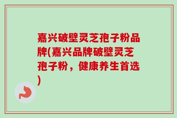 嘉兴破壁灵芝孢子粉品牌(嘉兴品牌破壁灵芝孢子粉，健康养生首选)