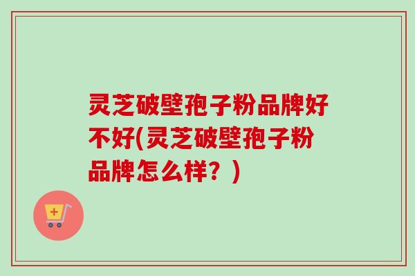 灵芝破壁孢子粉品牌好不好(灵芝破壁孢子粉品牌怎么样？)