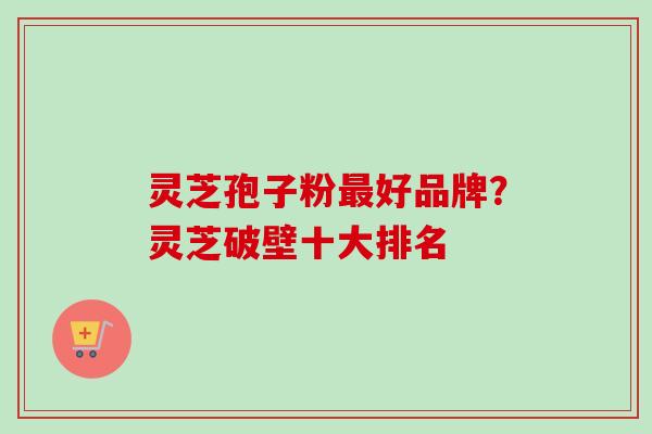 灵芝孢子粉最好品牌？灵芝破壁十大排名