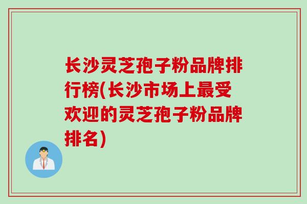 长沙灵芝孢子粉品牌排行榜(长沙市场上最受欢迎的灵芝孢子粉品牌排名)
