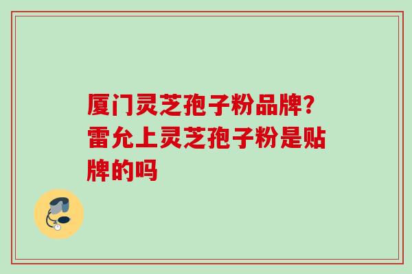 厦门灵芝孢子粉品牌?雷允上灵芝孢子粉是贴牌的吗 厦门灵芝孢子粉品牌?雷允上灵芝孢子粉是贴牌的吗