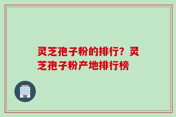 灵芝孢子粉的排行？灵芝孢子粉产地排行榜