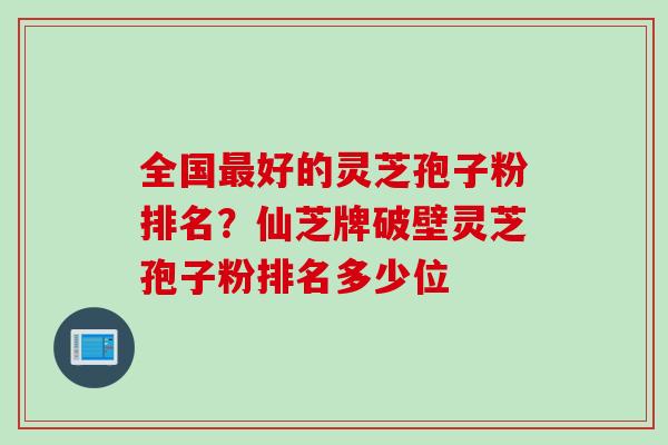 全国最好的灵芝孢子粉排名？仙芝牌破壁灵芝孢子粉排名多少位