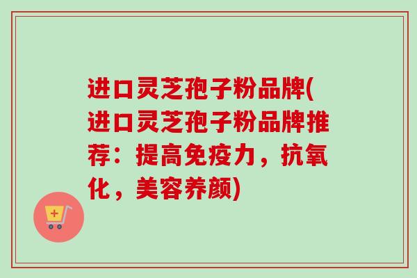 进口灵芝孢子粉品牌(进口灵芝孢子粉品牌推荐：提高免疫力，抗氧化，美容养颜)