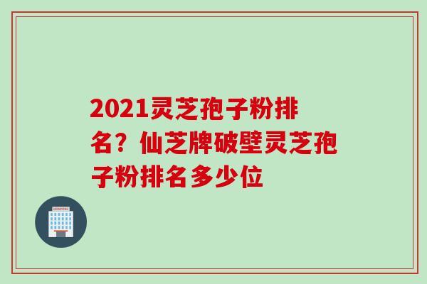 2021灵芝孢子粉排名？仙芝牌破壁灵芝孢子粉排名多少位