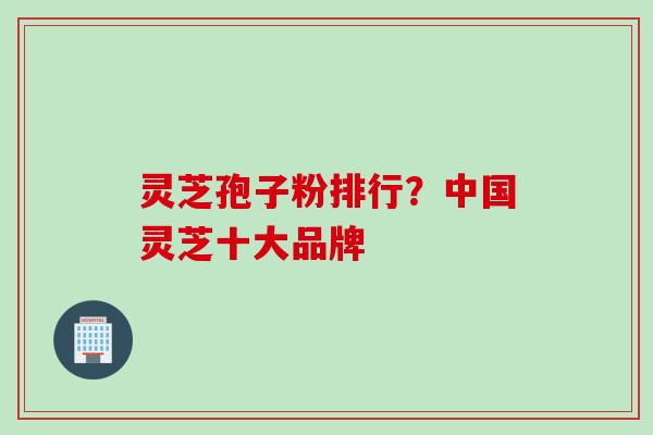 灵芝孢子粉排行？中国灵芝十大品牌
