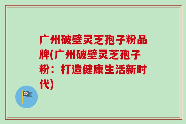 广州破壁灵芝孢子粉品牌(广州破壁灵芝孢子粉：打造健康生活新时代)