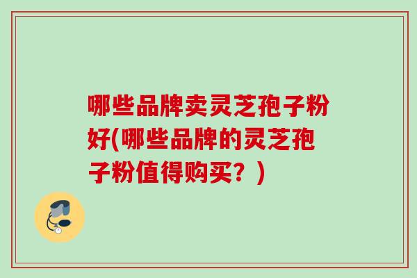 哪些品牌卖灵芝孢子粉好(哪些品牌的灵芝孢子粉值得购买?) 哪些品牌卖灵芝孢子粉好(哪些品牌的灵芝孢子粉值得购买?)