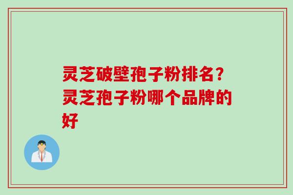 灵芝破壁孢子粉排名?灵芝孢子粉哪个品牌的好 灵芝破壁孢子粉排名?灵芝孢子粉哪个品牌的好