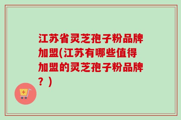 江苏省灵芝孢子粉品牌加盟(江苏有哪些值得加盟的灵芝孢子粉品牌？)